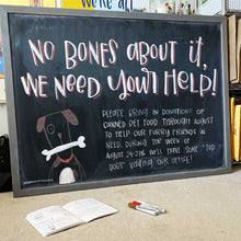 Load image into Gallery viewer, Larger Than Life's monthly chalkboard design. This month says "no bones about it, we need your help!" with an illustration of a dog. The below copy asks for people to bring in donations to help our furry friends.